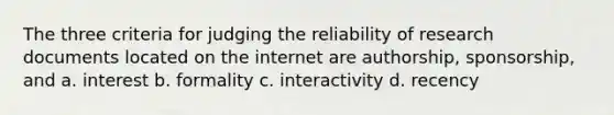 The three criteria for judging the reliability of research documents located on the internet are authorship, sponsorship, and a. interest b. formality c. interactivity d. recency