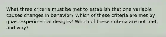 What three criteria must be met to establish that one variable causes changes in behavior? Which of these criteria are met by quasi-experimental designs? Which of these criteria are not met, and why?