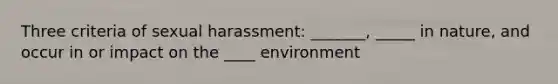 Three criteria of sexual harassment: _______, _____ in nature, and occur in or impact on the ____ environment