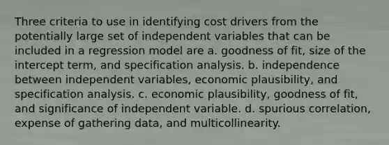 Three criteria to use in identifying cost drivers from the potentially large set of independent variables that can be included in a regression model are a. goodness of fit, size of the intercept term, and specification analysis. b. independence between independent variables, economic plausibility, and specification analysis. c. economic plausibility, goodness of fit, and significance of independent variable. d. spurious correlation, expense of gathering data, and multicollinearity.