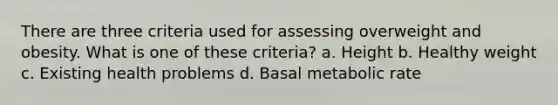 There are three criteria used for assessing overweight and obesity. What is one of these criteria? a. Height b. Healthy weight c. Existing health problems d. Basal metabolic rate