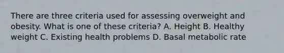 There are three criteria used for assessing overweight and obesity. What is one of these criteria? A. Height B. Healthy weight C. Existing health problems D. Basal metabolic rate