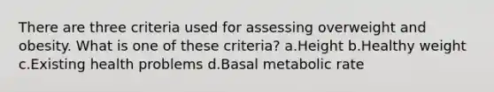 There are three criteria used for assessing overweight and obesity. What is one of these criteria? a.Height b.Healthy weight c.Existing health problems d.Basal metabolic rate