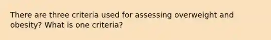 There are three criteria used for assessing overweight and obesity? What is one criteria?