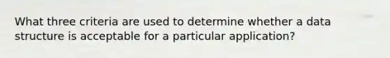 What three criteria are used to determine whether a data structure is acceptable for a particular application?