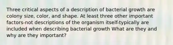 Three critical aspects of a description of bacterial growth are colony size, color, and shape. At least three other important factors-not descriptions of the organism itself-typically are included when describing bacterial growth What are they and why are they important?