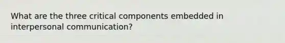 What are the three critical components embedded in interpersonal communication?