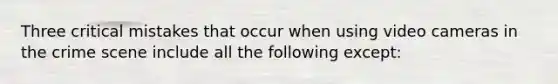 Three critical mistakes that occur when using video cameras in the crime scene include all the following except: