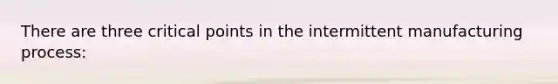 There are three critical points in the intermittent manufacturing process: