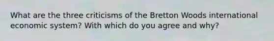 What are the three criticisms of the Bretton Woods international economic system? With which do you agree and why?