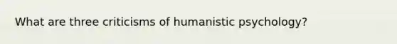 What are three criticisms of humanistic psychology?