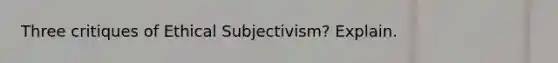 Three critiques of Ethical Subjectivism? Explain.