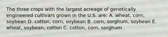 The three crops with the largest acreage of genetically engineered cultivars grown in the U.S. are: A. wheat, corn, soybean D. cotton, corn, soybean B. corn, sorghum, soybean E. wheat, soybean, cotton C. cotton, corn, sorghum