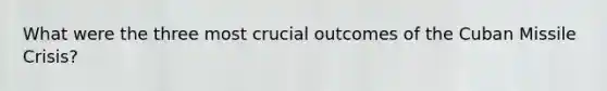 What were the three most crucial outcomes of the Cuban Missile Crisis?
