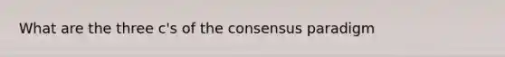 What are the three c's of the consensus paradigm
