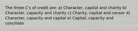 The three C's of credit are: a) Character, capital and charity b) Character, capacity and charity c) Charity, capital and censor d) Character, capacity and capital e) Capital, capacity and conciliate