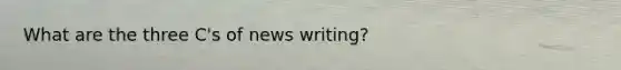 What are the three C's of news writing?