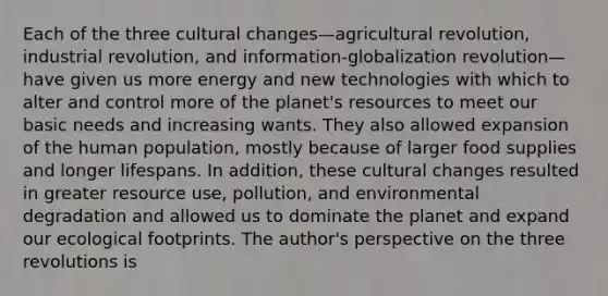 Each of the three cultural changes—agricultural revolution, industrial revolution, and information-globalization revolution—have given us more energy and new technologies with which to alter and control more of the planet's resources to meet our basic needs and increasing wants. They also allowed expansion of the human population, mostly because of larger food supplies and longer lifespans. In addition, these cultural changes resulted in greater resource use, pollution, and environmental degradation and allowed us to dominate the planet and expand our ecological footprints. The author's perspective on the three revolutions is