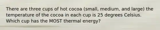 There are three cups of hot cocoa (small, medium, and large) the temperature of the cocoa in each cup is 25 degrees Celsius. Which cup has the MOST thermal energy?