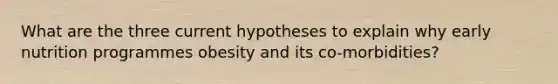 What are the three current hypotheses to explain why early nutrition programmes obesity and its co-morbidities?