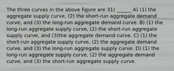 The three curves in the above figure are 31) ______ A) (1) the aggregate supply curve, (2) the short‐run aggregate demand curve, and (3) the long‐run aggregate demand curve. B) (1) the long‐run aggregate supply curve, (2) the short‐run aggregate supply curve, and (3)the aggregate demand curve. C) (1) the short‐run aggregate supply curve, (2) the aggregate demand curve, and (3) the long‐run aggregate supply curve. D) (1) the long‐run aggregate supply curve, (2) the aggregate demand curve, and (3) the short‐run aggregate supply curve.