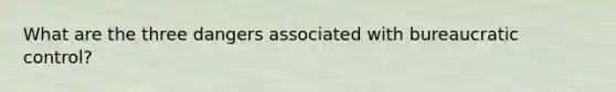 What are the three dangers associated with bureaucratic control?