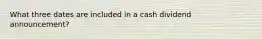 What three dates are included in a cash dividend announcement?