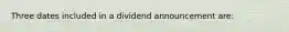 Three dates included in a dividend announcement are: