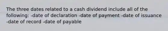 The three dates related to a cash dividend include all of the following: -date of declaration -date of payment -date of issuance -date of record -date of payable