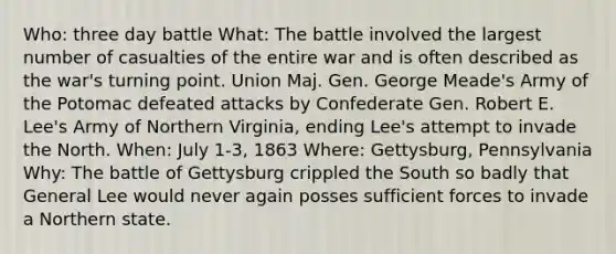 Who: three day battle What: The battle involved the largest number of casualties of the entire war and is often described as the war's turning point. Union Maj. Gen. George Meade's Army of the Potomac defeated attacks by Confederate Gen. Robert E. Lee's Army of Northern Virginia, ending Lee's attempt to invade the North. When: July 1-3, 1863 Where: Gettysburg, Pennsylvania Why: The battle of Gettysburg crippled the South so badly that General Lee would never again posses sufficient forces to invade a Northern state.