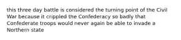 this three day battle is considered the turning point of the Civil War because it crippled the Confederacy so badly that Confederate troops would never again be able to invade a Northern state