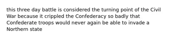 this three day battle is considered the turning point of the Civil War because it crippled the Confederacy so badly that Confederate troops would never again be able to invade a Northern state