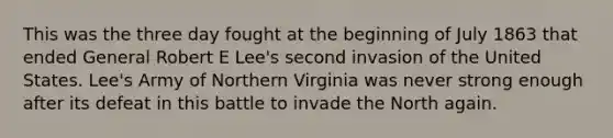 This was the three day fought at the beginning of July 1863 that ended General Robert E Lee's second invasion of the United States. Lee's Army of Northern Virginia was never strong enough after its defeat in this battle to invade the North again.