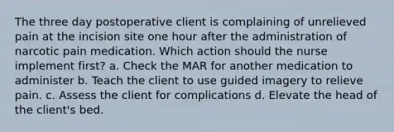 The three day postoperative client is complaining of unrelieved pain at the incision site one hour after the administration of narcotic pain medication. Which action should the nurse implement first? a. Check the MAR for another medication to administer b. Teach the client to use guided imagery to relieve pain. c. Assess the client for complications d. Elevate the head of the client's bed.