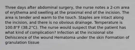 Three days after abdominal surgery, the nurse notes a 2-cm area of erythema and swelling at the proximal end of the incision. The area is tender and warm to the touch. Staples are intact along the incision, and there is no obvious drainage. Temperature is 100.8°F (38.2°C). The nurse would suspect that the patient has what kind of complication? Infection at the incisional site Dehiscence of the wound Hematoma under the skin Formation of granulation tissue