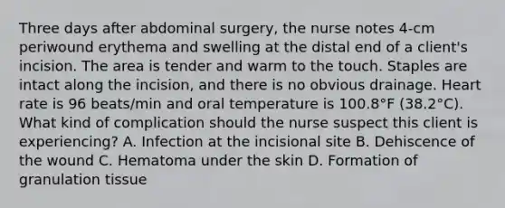 Three days after abdominal surgery, the nurse notes 4-cm periwound erythema and swelling at the distal end of a client's incision. The area is tender and warm to the touch. Staples are intact along the incision, and there is no obvious drainage. Heart rate is 96 beats/min and oral temperature is 100.8°F (38.2°C). What kind of complication should the nurse suspect this client is experiencing? A. Infection at the incisional site B. Dehiscence of the wound C. Hematoma under the skin D. Formation of granulation tissue