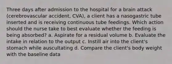 Three days after admission to the hospital for a brain attack (cerebrovascular accident, CVA), a client has a nasogastric tube inserted and is receiving continuous tube feedings. Which action should the nurse take to best evaluate whether the feeding is being absorbed? a. Aspirate for a residual volume b. Evaluate the intake in relation to the output c. Instill air into the client's stomach while auscultating d. Compare the client's body weight with the baseline data