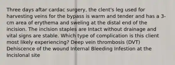 Three days aftar cardac surgery, the clent's leg used for harvesting veins for the bypass is warm and tender and has a 3-cm area of erythema and sweling at the distal end of the incision. The inclsion staples are Intact without drainage and vital signs are stable. Which type of complication is this client most likely experiencing? Deep vein thrombosis (DVT) Dehiscence of the wound Internal Bleeding Infestion at the Incislonal site