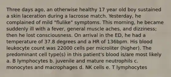 Three days ago, an otherwise healthy 17 year old boy sustained a skin laceration during a lacrosse match. Yesterday, he complained of mild "flulike" symptoms. This morning, he became suddenly ill with a fever, general muscle aches, and dizziness; then he lost consciousness. On arrival in the ED, he had a temperature of 37.8 degrees and a HR of 136bpm. His blood leukocyte count was 22000 cells per microliter (higher). The predominant cell type(s) in this patient's blood is/are most likely a. B lymphocytes b. juvenile and mature neutrophils c. monocytes and macrophages d. NK cells e. T lymphocytes