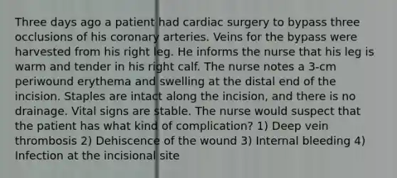 Three days ago a patient had cardiac surgery to bypass three occlusions of his coronary arteries. Veins for the bypass were harvested from his right leg. He informs the nurse that his leg is warm and tender in his right calf. The nurse notes a 3-cm periwound erythema and swelling at the distal end of the incision. Staples are intact along the incision, and there is no drainage. Vital signs are stable. The nurse would suspect that the patient has what kind of complication? 1) Deep vein thrombosis 2) Dehiscence of the wound 3) Internal bleeding 4) Infection at the incisional site