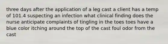 three days after the application of a leg cast a client has a temp of 101.4 suspecting an infection what clinical finding does the nurse anticipate complaints of tingling in the toes toes have a blue color itching around the top of the cast foul odor from the cast