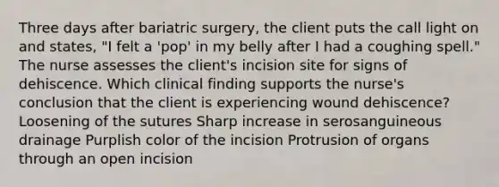 Three days after bariatric surgery, the client puts the call light on and states, "I felt a 'pop' in my belly after I had a coughing spell." The nurse assesses the client's incision site for signs of dehiscence. Which clinical finding supports the nurse's conclusion that the client is experiencing wound dehiscence? Loosening of the sutures Sharp increase in serosanguineous drainage Purplish color of the incision Protrusion of organs through an open incision