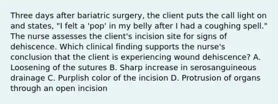 Three days after bariatric surgery, the client puts the call light on and states, "I felt a 'pop' in my belly after I had a coughing spell." The nurse assesses the client's incision site for signs of dehiscence. Which clinical finding supports the nurse's conclusion that the client is experiencing wound dehiscence? A. Loosening of the sutures B. Sharp increase in serosanguineous drainage C. Purplish color of the incision D. Protrusion of organs through an open incision