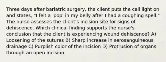 Three days after bariatric surgery, the client puts the call light on and states, "I felt a 'pop' in my belly after I had a coughing spell." The nurse assesses the client's incision site for signs of dehiscence. Which clinical finding supports the nurse's conclusion that the client is experiencing wound dehiscence? A) Loosening of the sutures B) Sharp increase in serosanguineous drainage C) Purplish color of the incision D) Protrusion of organs through an open incision