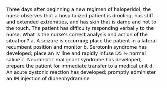 Three days after beginning a new regimen of haloperidol, the nurse observes that a hospitalized patient is drooling, has stiff and extended extremities, and has skin that is damp and hot to the touch. The patient has difficulty responding verbally to the nurse. What is the nurse's correct analysis and action of the situation? a. A seizure is occurring; place the patient in a lateral recumbent position and monitor b. Serotonin syndrome has developed; place an IV line and rapidly infuse D5 ½ normal saline c. Neuroleptic malignant syndrome has developed; prepare the patient for immediate transfer to a medical unit d. An acute dystonic reaction has developed; promptly administer an IM injection of diphenhydramine