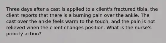 Three days after a cast is applied to a client's fractured tibia, the client reports that there is a burning pain over the ankle. The cast over the ankle feels warm to the touch, and the pain is not relieved when the client changes position. What is the nurse's priority action?