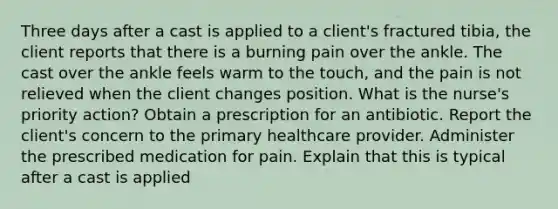 Three days after a cast is applied to a client's fractured tibia, the client reports that there is a burning pain over the ankle. The cast over the ankle feels warm to the touch, and the pain is not relieved when the client changes position. What is the nurse's priority action? Obtain a prescription for an antibiotic. Report the client's concern to the primary healthcare provider. Administer the prescribed medication for pain. Explain that this is typical after a cast is applied