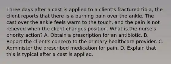 Three days after a cast is applied to a client's fractured tibia, the client reports that there is a burning pain over the ankle. The cast over the ankle feels warm to the touch, and the pain is not relieved when the client changes position. What is the nurse's priority action? A. Obtain a prescription for an antibiotic. B. Report the client's concern to the primary healthcare provider. C. Administer the prescribed medication for pain. D. Explain that this is typical after a cast is applied.