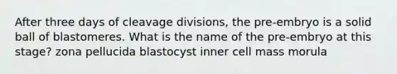 After three days of cleavage divisions, the pre-embryo is a solid ball of blastomeres. What is the name of the pre-embryo at this stage? zona pellucida blastocyst inner cell mass morula