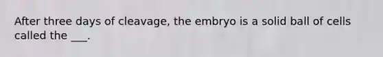 After three days of cleavage, the embryo is a solid ball of cells called the ___.